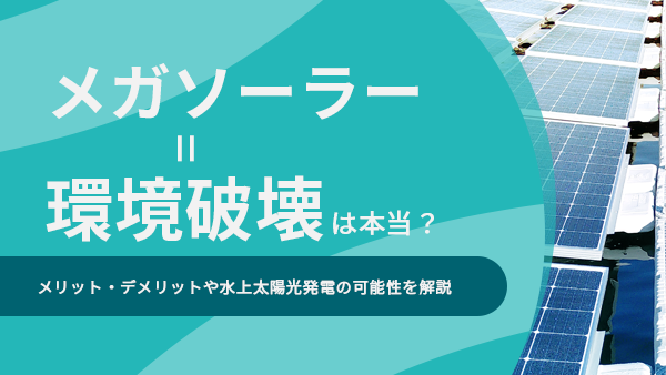 メガソーラー＝環境破壊は本当？メリット・デメリットや水上太陽光発電の可能性を解説