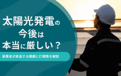 太陽光発電の今後は本当に厳しい？事業者が直面する課題と打開策を解説