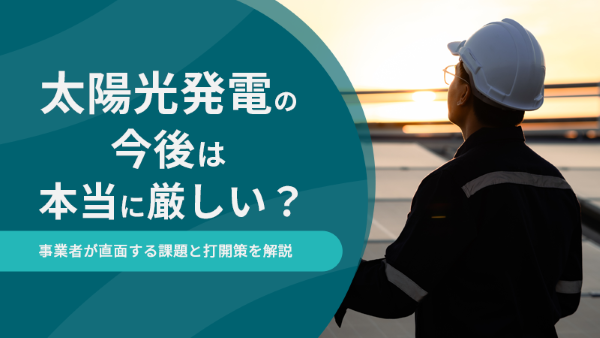 太陽光発電の今後は本当に厳しい?事業者が直面する課題と打開策を解説